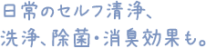 日常のセルフ清浄、洗浄、除菌・消臭効果も。