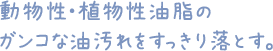 動物性・植物性油脂のガンコな油汚れをすっきり落とす。