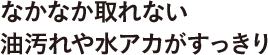 なかなか取れない油汚れや水アカがすっきり