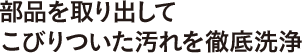 部品を取り出してこびりついた汚れを徹底洗浄