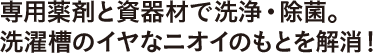 専用薬剤と資器材で洗浄・除菌。洗濯槽のイヤなニオイのもとを解消！