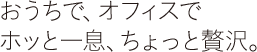 おうちで、オフィスでホッと一息、ちょっと贅沢。