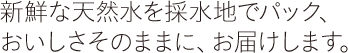 新鮮な天然水を採水地でパック、おいしさそのままに、お届けします。