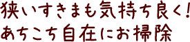 狭いすきまも気持ち良く！あちこち自在にお掃除